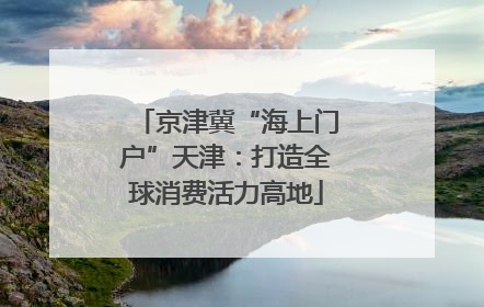 京津冀“海上门户”天津：打造全球消费活力高地