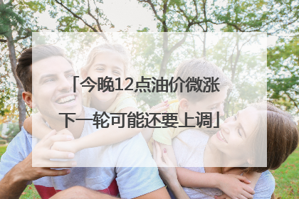 今晚12点油价微涨 下一轮可能还要上调