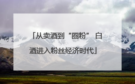 从卖酒到“圈粉” 白酒进入粉丝经济时代