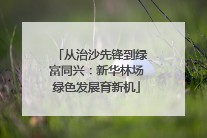 从治沙先锋到绿富同兴：新华林场绿色发展育新机