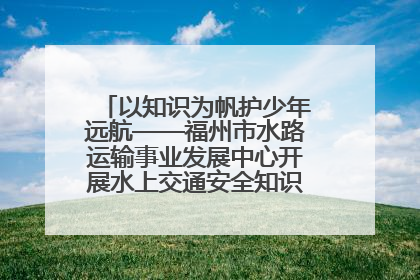以知识为帆护少年远航——福州市水路运输事业发展中心开展水上交通安全知识进校园活动