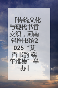 传统文化与现代书香交织，河南省图书馆2025“艾香书韵·端午雅集”举办