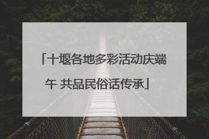 十堰各地多彩活动庆端午 共品民俗话传承