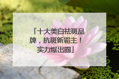 十大美白祛斑品牌，抗斑新霸主！实力爆出圈