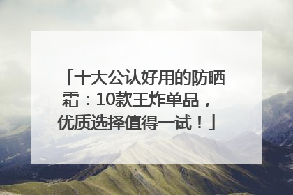 十大公认好用的防晒霜：10款王炸单品，优质选择值得一试！