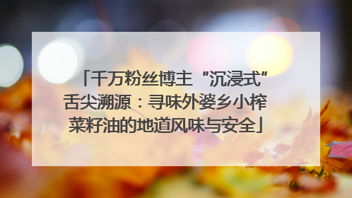 千万粉丝博主“沉浸式”舌尖溯源：寻味外婆乡小榨菜籽油的地道风味与安全
