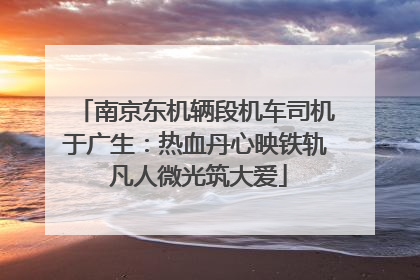 南京东机辆段机车司机于广生：热血丹心映铁轨 凡人微光筑大爱