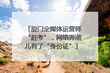 厦门全媒体运营师“赶考”，网络弄潮儿有了“身份证”
