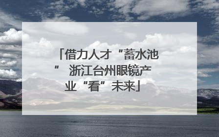 借力人才“蓄水池” 浙江台州眼镜产业“看”未来