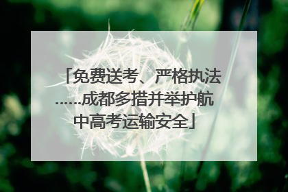 免费送考、严格执法……成都多措并举护航中高考运输安全