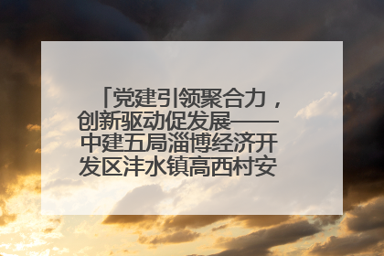 党建引领聚合力，创新驱动促发展——中建五局淄博经济开发区沣水镇高西村安置项目建设纪实