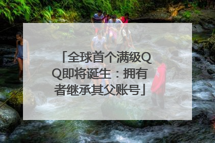 全球首个满级QQ即将诞生：拥有者继承其父账号