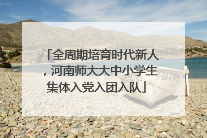 全周期培育时代新人，河南师大大中小学生集体入党入团入队