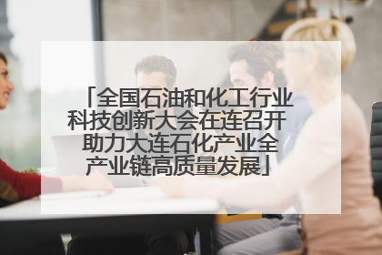 全国石油和化工行业科技创新大会在连召开 助力大连石化产业全产业链高质量发展
