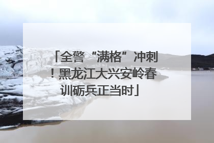 全警“满格”冲刺！黑龙江大兴安岭春训砺兵正当时