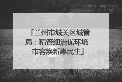 兰州市城关区城管局：精管细治优环境 市容焕新惠民生