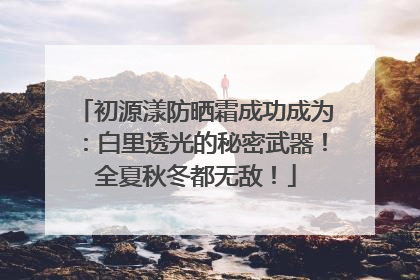初源漾防晒霜成功成为：白里透光的秘密武器！全夏秋冬都无敌！