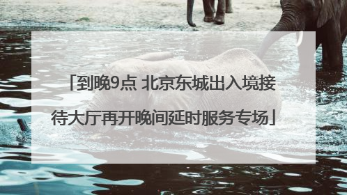 到晚9点 北京东城出入境接待大厅再开晚间延时服务专场