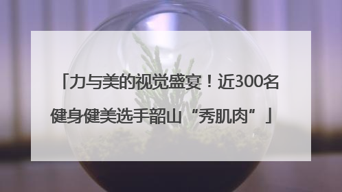 力与美的视觉盛宴！近300名健身健美选手韶山“秀肌肉”