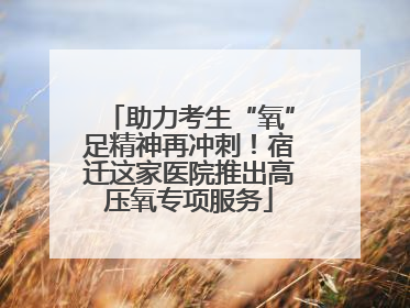 助力考生“氧”足精神再冲刺！宿迁这家医院推出高压氧专项服务