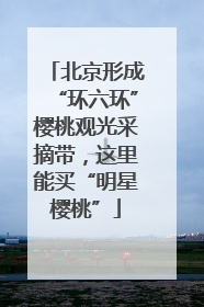 北京形成“环六环”樱桃观光采摘带，这里能买“明星樱桃”