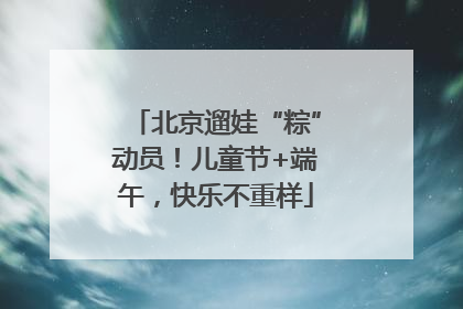 北京遛娃“粽”动员！儿童节+端午，快乐不重样