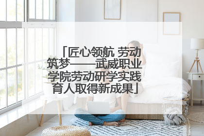 匠心领航 劳动筑梦——武威职业学院劳动研学实践育人取得新成果