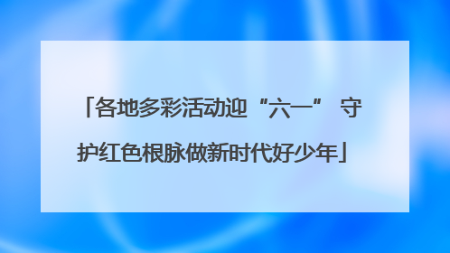 各地多彩活动迎“六一” 守护红色根脉做新时代好少年