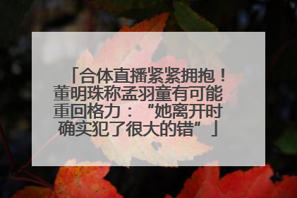 合体直播紧紧拥抱！董明珠称孟羽童有可能重回格力：“她离开时确实犯了很大的错”