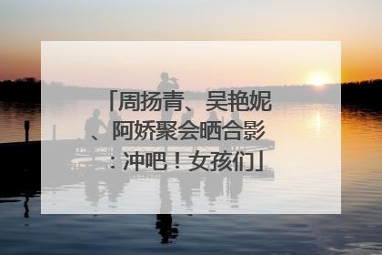 周扬青、吴艳妮、阿娇聚会晒合影：冲吧！女孩们