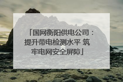 国网衡阳供电公司：提升带电检测水平 筑牢电网安全屏障