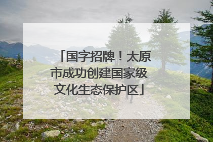 国字招牌！太原市成功创建国家级文化生态保护区