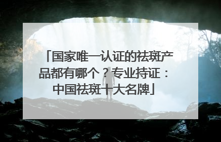 国家唯一认证的祛斑产品都有哪个？专业持证：中国祛斑十大名牌