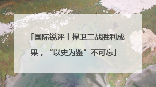国际锐评丨捍卫二战胜利成果，“以史为鉴”不可忘