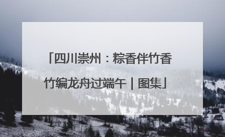 四川崇州：粽香伴竹香 竹编龙舟过端午｜图集