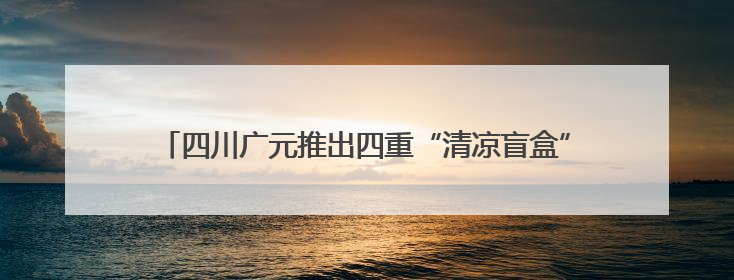四川广元推出四重“清凉盲盒” 邀八方游客开启心动避暑之旅