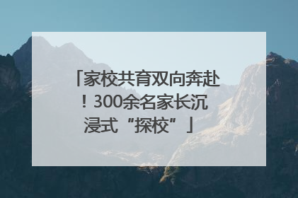 家校共育双向奔赴！300余名家长沉浸式“探校”