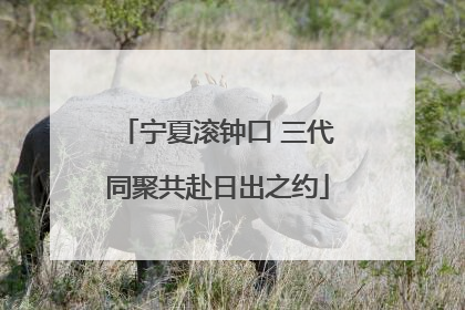 宁夏滚钟口 三代同聚共赴日出之约