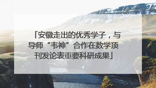 安徽走出的优秀学子，与导师“韦神”合作在数学顶刊发论表重要科研成果