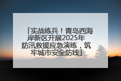 实战练兵！青岛西海岸新区开展2025年防汛救援应急演练，筑牢城市安全防线