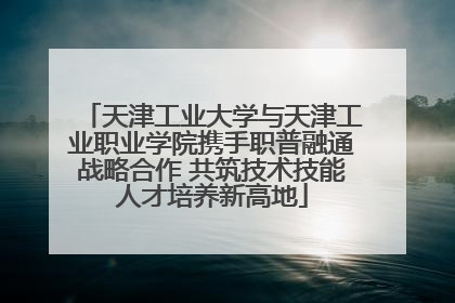 天津工业大学与天津工业职业学院携手职普融通战略合作 共筑技术技能人才培养新高地