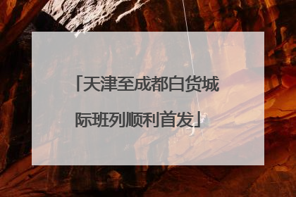 天津至成都白货城际班列顺利首发