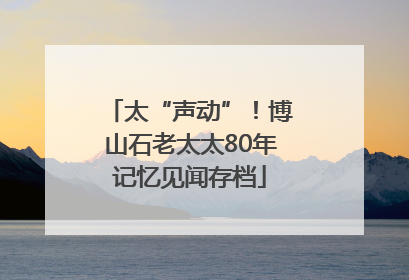 太“声动”！博山石老太太80年记忆见闻存档