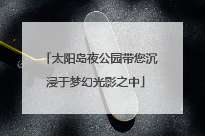 太阳岛夜公园带您沉浸于梦幻光影之中