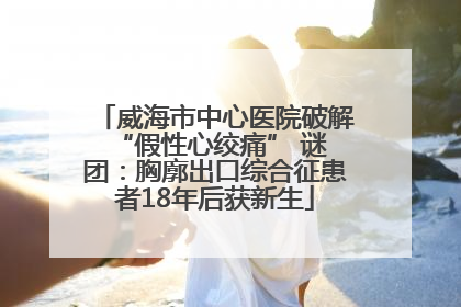 威海市中心医院破解 “假性心绞痛” 谜团：胸廓出口综合征患者18年后获新生