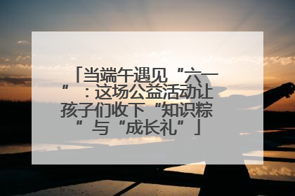 当端午遇见“六一”：这场公益活动让孩子们收下“知识粽”与“成长礼”