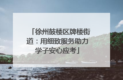 徐州鼓楼区牌楼街道：用细致服务助力学子安心应考