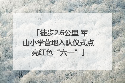 徒步2.6公里 军山小学营地入队仪式点亮红色“六一”