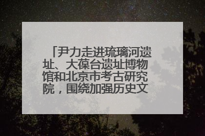 尹力走进琉璃河遗址、大葆台遗址博物馆和北京市考古研究院，围绕加强历史文化名城保护调研