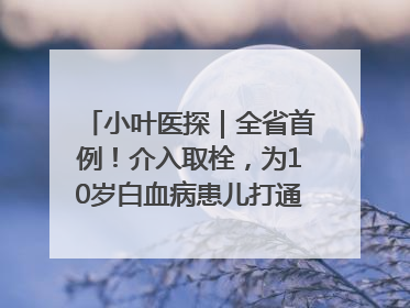 小叶医探｜全省首例！介入取栓，为10岁白血病患儿打通生命之“脉”